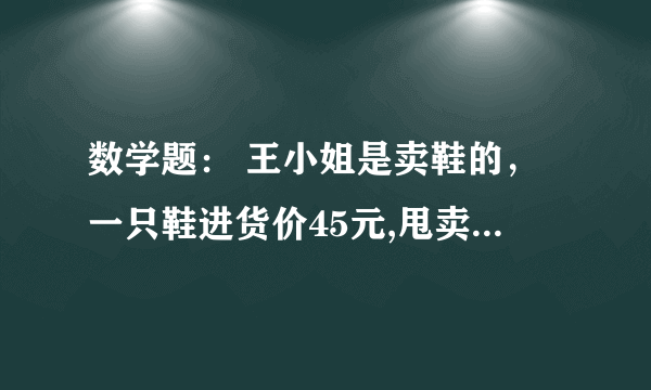 数学题： 王小姐是卖鞋的，一只鞋进货价45元,甩卖30元，顾客来买双鞋给了张100元，王小姐没零钱