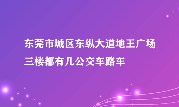 东莞市城区东纵大道地王广场三楼都有几公交车路车