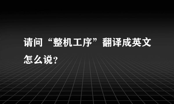 请问“整机工序”翻译成英文怎么说？