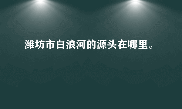 潍坊市白浪河的源头在哪里。