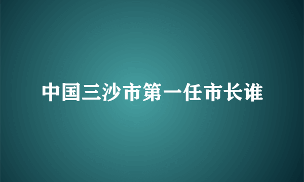 中国三沙市第一任市长谁