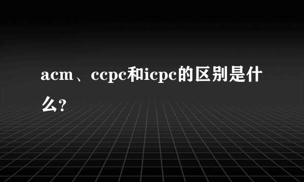 acm、ccpc和icpc的区别是什么？