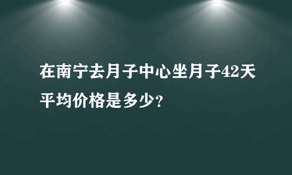 在南宁去月子中心坐月子42天平均价格是多少？