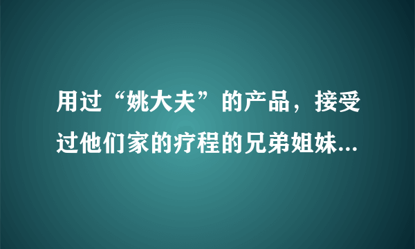 用过“姚大夫”的产品，接受过他们家的疗程的兄弟姐妹，请给我点建议啊！