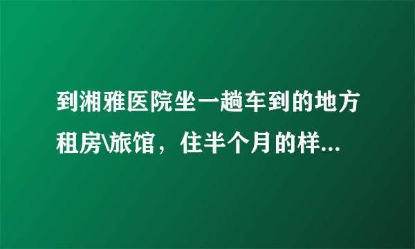 到湘雅医院坐一趟车到的地方租房\旅馆，住半个月的样子，（不要贵的）。请大家帮忙介绍下！