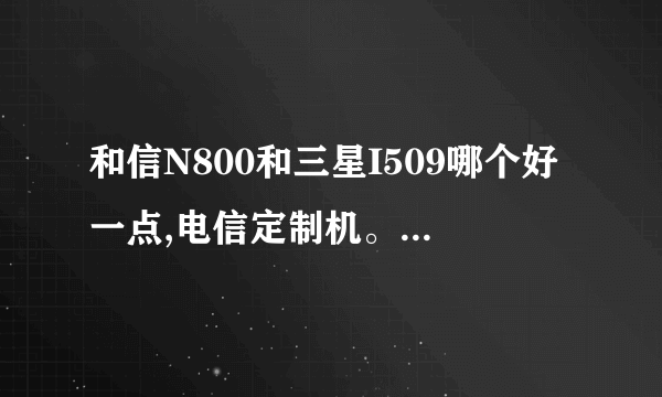 和信N800和三星I509哪个好一点,电信定制机。女生用，喜欢大屏的，和信这个牌子没听说过，质量怎么样？