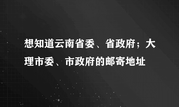 想知道云南省委、省政府；大理市委、市政府的邮寄地址