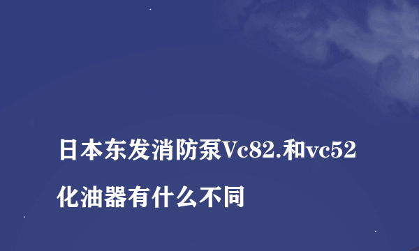 
日本东发消防泵Vc82.和vc52化油器有什么不同

