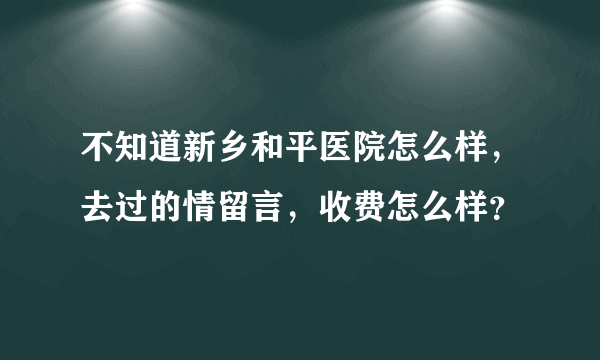 不知道新乡和平医院怎么样，去过的情留言，收费怎么样？