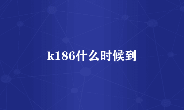 k186什么时候到