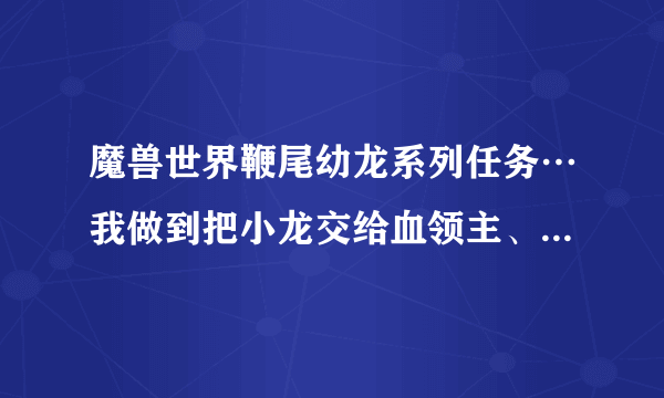 魔兽世界鞭尾幼龙系列任务…我做到把小龙交给血领主、他们俩一块走了、都是20多级的任务