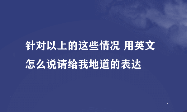 针对以上的这些情况 用英文怎么说请给我地道的表达