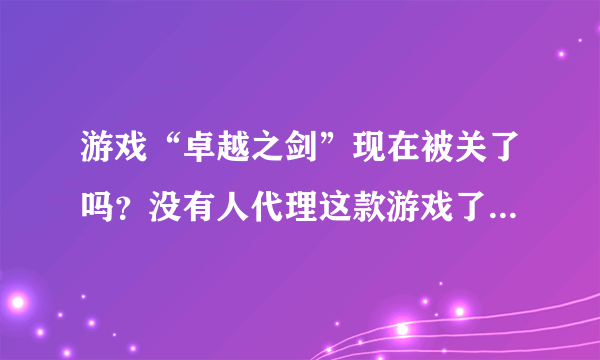 游戏“卓越之剑”现在被关了吗？没有人代理这款游戏了吗？还会有再次开服吗？