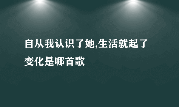 自从我认识了她,生活就起了变化是哪首歌