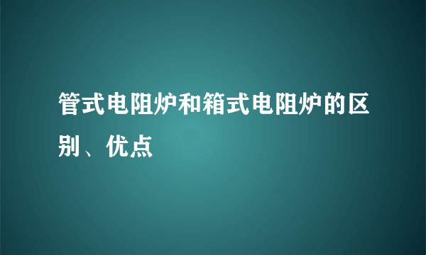 管式电阻炉和箱式电阻炉的区别、优点