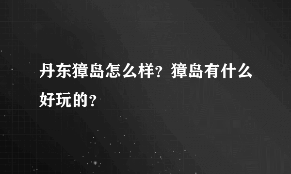 丹东獐岛怎么样？獐岛有什么好玩的？