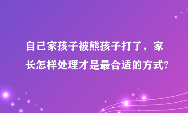 自己家孩子被熊孩子打了，家长怎样处理才是最合适的方式?