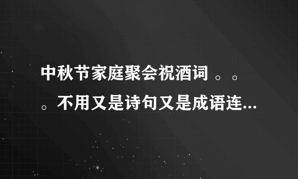 中秋节家庭聚会祝酒词 。。。不用又是诗句又是成语连篇的。。求接地气一点但是好听的