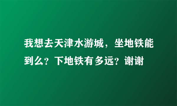 我想去天津水游城，坐地铁能到么？下地铁有多远？谢谢