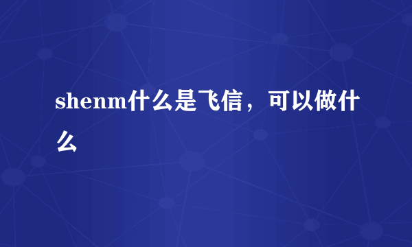 shenm什么是飞信，可以做什么