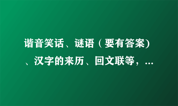 谐音笑话、谜语（要有答案)、汉字的来历、回文联等，只要关于汉字、谐音就行了