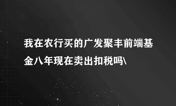 我在农行买的广发聚丰前端基金八年现在卖出扣税吗\