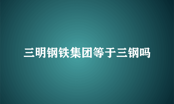 三明钢铁集团等于三钢吗