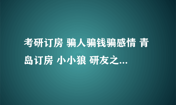 考研订房 骗人骗钱骗感情 青岛订房 小小狼 研友之家 君末信！