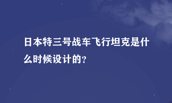 日本特三号战车飞行坦克是什么时候设计的？