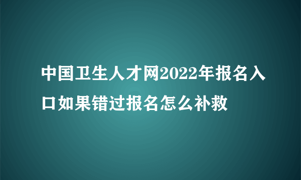 中国卫生人才网2022年报名入口如果错过报名怎么补救