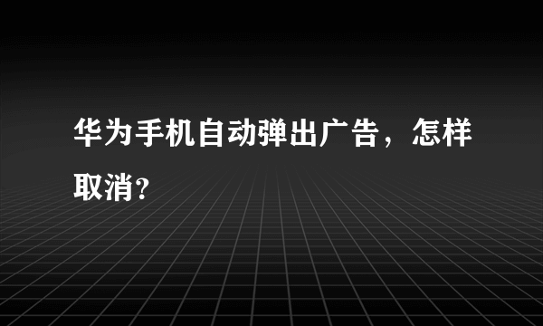 华为手机自动弹出广告，怎样取消？