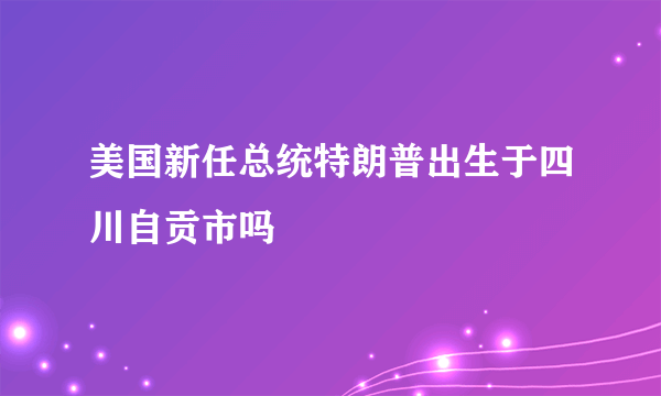 美国新任总统特朗普出生于四川自贡市吗