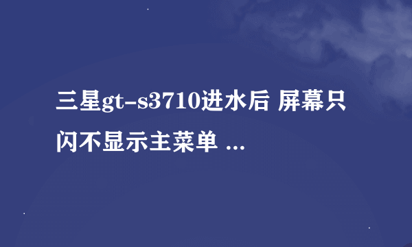 三星gt-s3710进水后 屏幕只闪不显示主菜单 该怎么处理 急 急 急