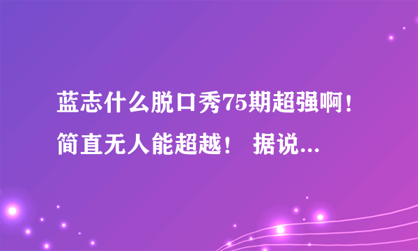 蓝志什么脱口秀75期超强啊！简直无人能超越！ 据说这一期最后一句话很神，太经典了！求语录！！！跪谢！