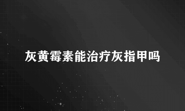 灰黄霉素能治疗灰指甲吗