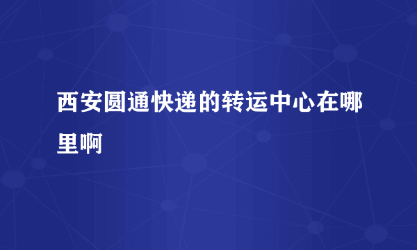 西安圆通快递的转运中心在哪里啊