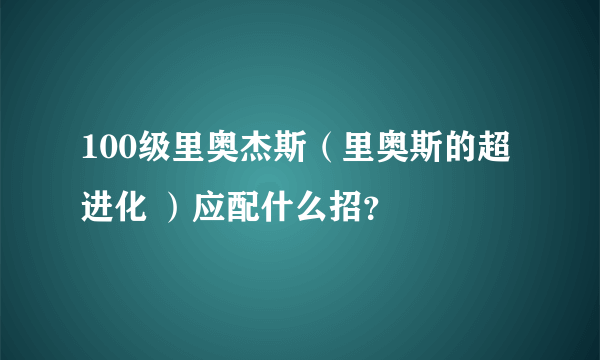 100级里奥杰斯（里奥斯的超进化 ）应配什么招？