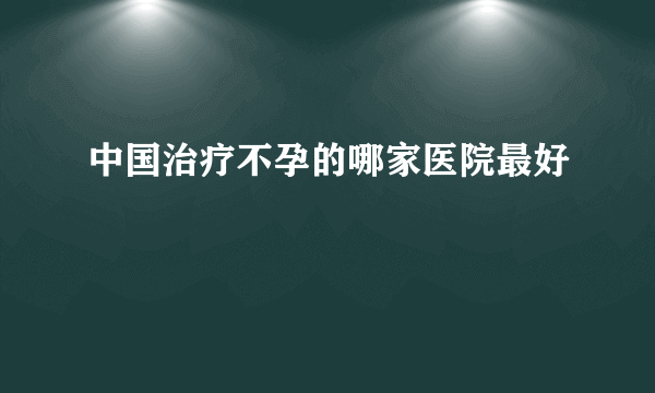 中国治疗不孕的哪家医院最好