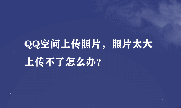 QQ空间上传照片，照片太大上传不了怎么办？