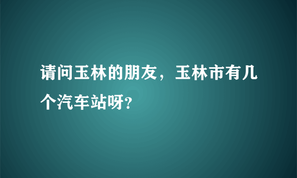 请问玉林的朋友，玉林市有几个汽车站呀？