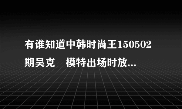 有谁知道中韩时尚王150502期吴克羣模特出场时放的那首英文歌吗？？急急急