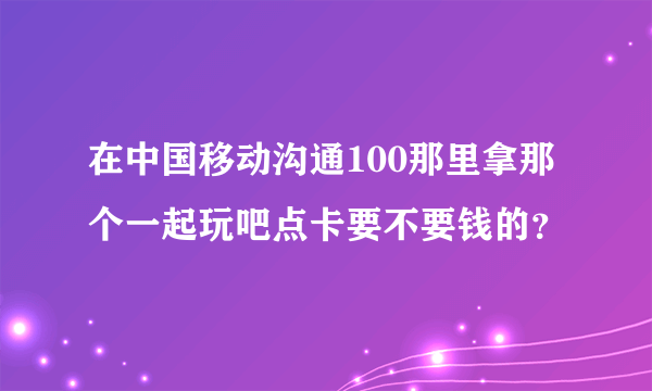 在中国移动沟通100那里拿那个一起玩吧点卡要不要钱的？