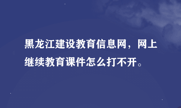 黑龙江建设教育信息网，网上继续教育课件怎么打不开。