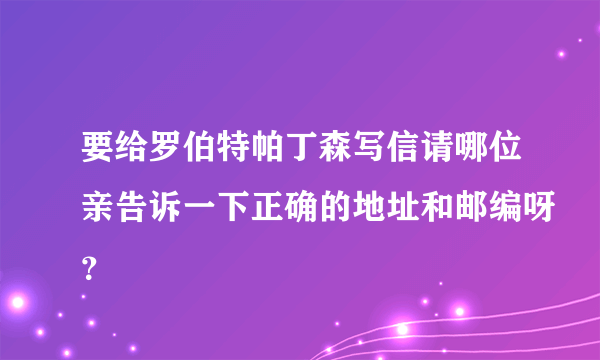 要给罗伯特帕丁森写信请哪位亲告诉一下正确的地址和邮编呀？