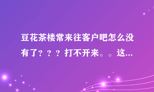 豆花茶楼常来往客户吧怎么没有了？？？打不开来。。这是怎么回事？？？？