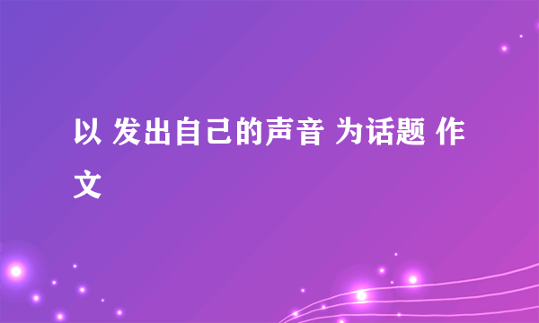 以 发出自己的声音 为话题 作文