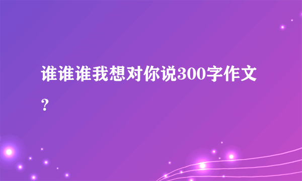 谁谁谁我想对你说300字作文？