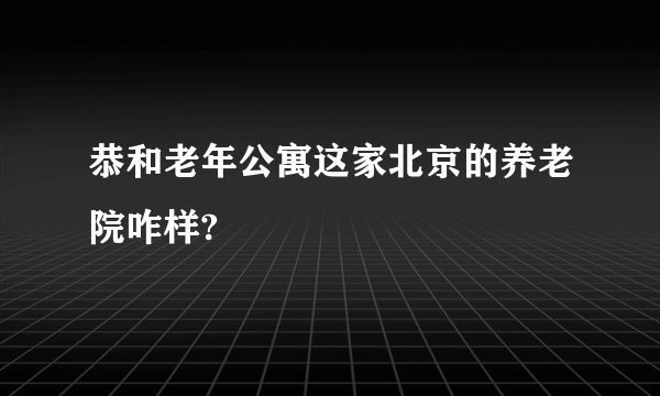 恭和老年公寓这家北京的养老院咋样?