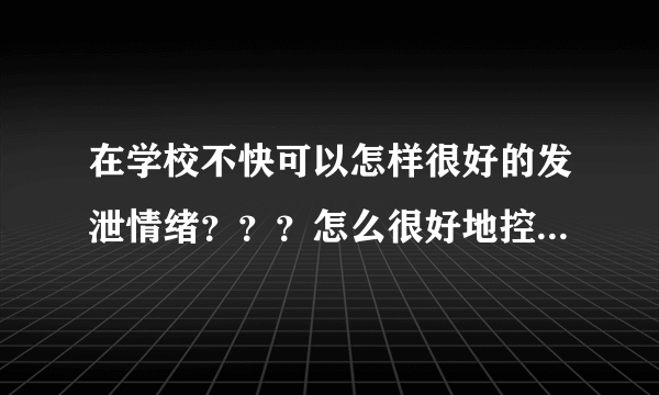 在学校不快可以怎样很好的发泄情绪？？？怎么很好地控制自己的情绪？