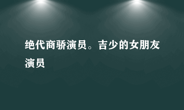 绝代商骄演员。吉少的女朋友演员